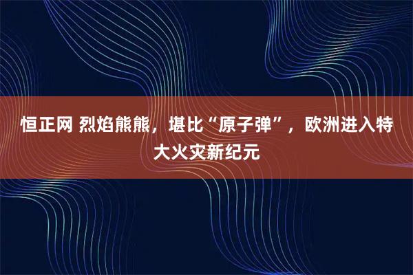 恒正网 烈焰熊熊，堪比“原子弹”，欧洲进入特大火灾新纪元