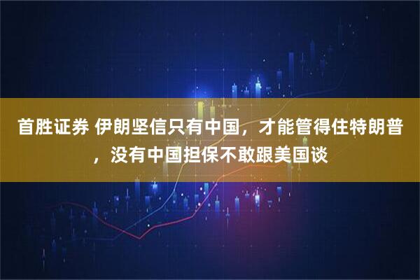 首胜证券 伊朗坚信只有中国,才能管得住特朗普,没有中国担保不敢跟美国谈