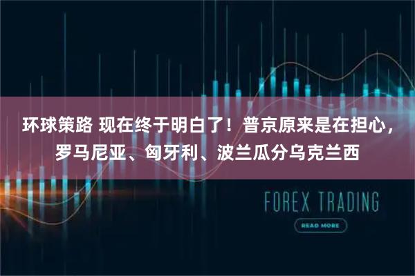 环球策路 现在终于明白了！普京原来是在担心，罗马尼亚、匈牙利、波兰瓜分乌克兰西