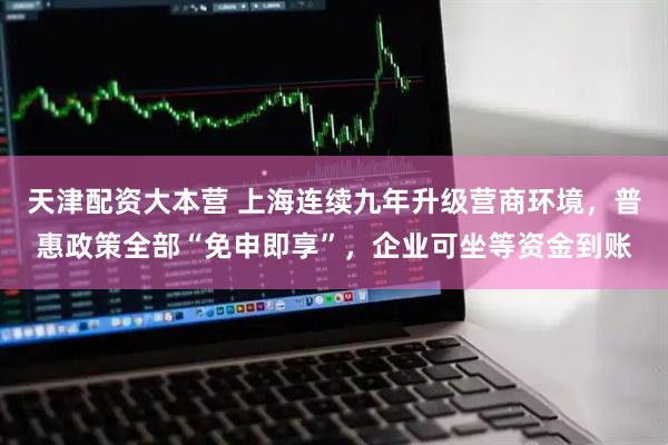 天津配资大本营 上海连续九年升级营商环境，普惠政策全部“免申即享”，企业可坐等资金到账