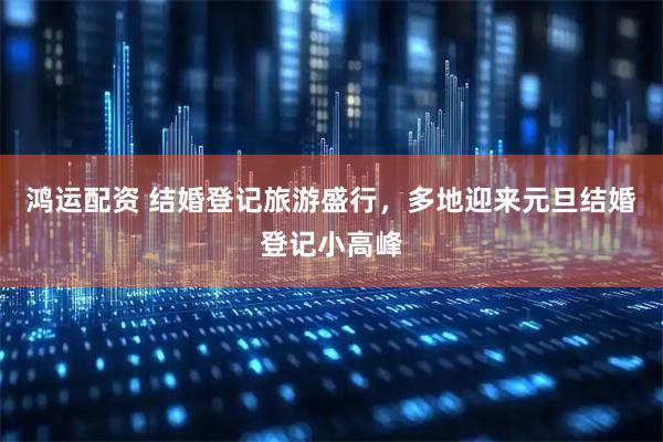 鸿运配资 结婚登记旅游盛行,多地迎来元旦结婚登记小高峰