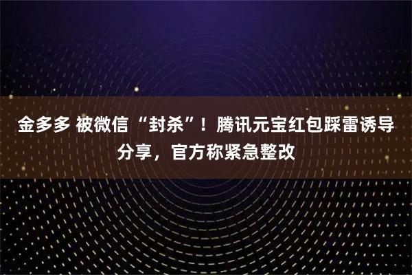 金多多 被微信 “封杀”！腾讯元宝红包踩雷诱导分享，官方称紧急整改