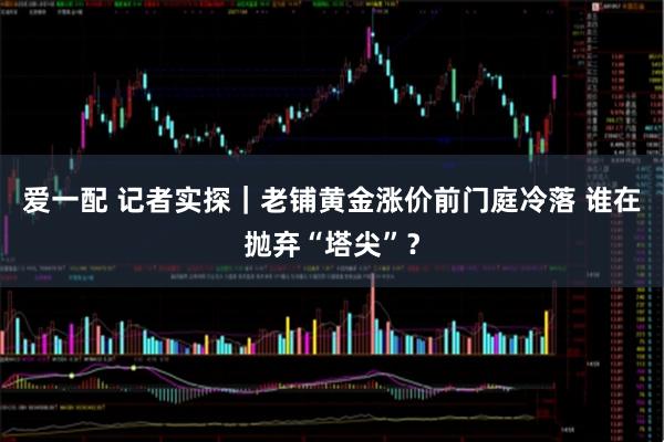 爱一配 记者实探｜老铺黄金涨价前门庭冷落 谁在抛弃“塔尖”？