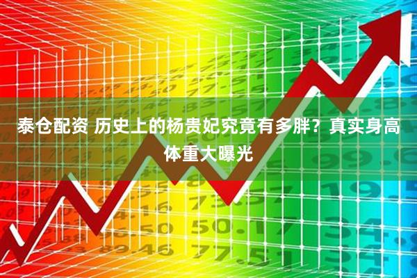 泰仓配资 历史上的杨贵妃究竟有多胖？真实身高体重大曝光