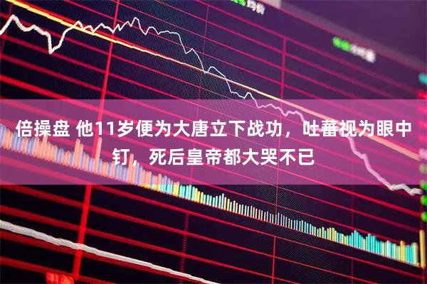倍操盘 他11岁便为大唐立下战功，吐蕃视为眼中钉，死后皇帝都大哭不已