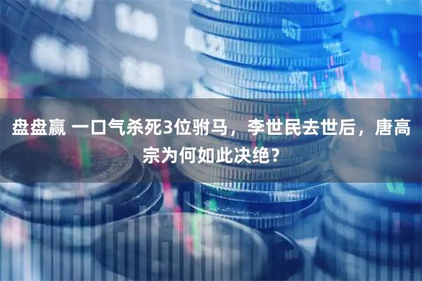 盘盘赢 一口气杀死3位驸马,李世民去世后,唐高宗为何如此决绝?