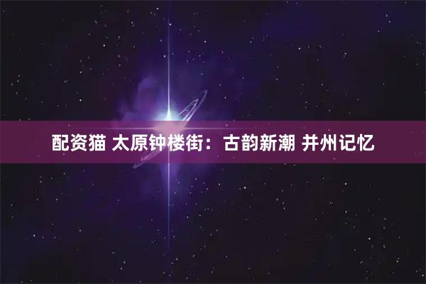 配资猫 太原钟楼街：古韵新潮 并州记忆