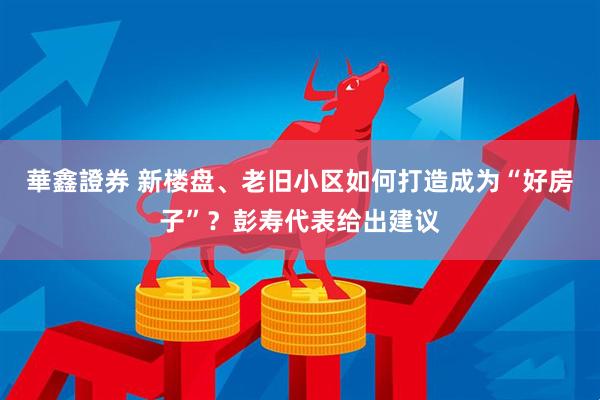 華鑫證券 新楼盘、老旧小区如何打造成为“好房子”？彭寿代表给出建议