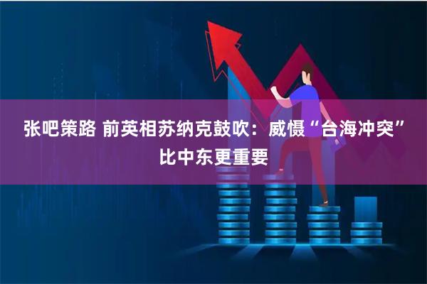 张吧策路 前英相苏纳克鼓吹:威慑“台海冲突”比中东更重要