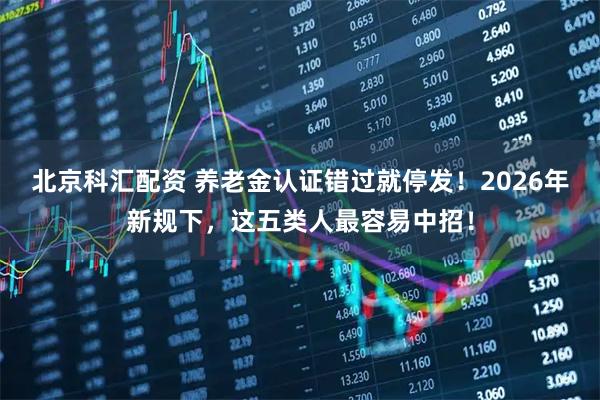 北京科汇配资 养老金认证错过就停发!2026年新规下,这五类人最容易中招!