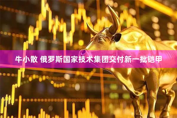 牛小散 俄罗斯国家技术集团交付新一批铠甲
