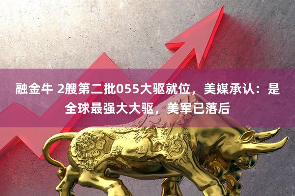 融金牛 2艘第二批055大驱就位，美媒承认：是全球最强大大驱，美军已落后