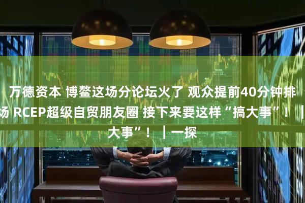 万德资本 博鳌这场分论坛火了 观众提前40分钟排队入场 RCEP超级自贸朋友圈 接下来要这样“搞大事”！︱一探