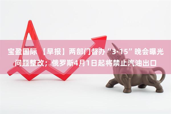 宝盈国际 【早报】两部门督办“3·15”晚会曝光问题整改；俄罗斯4月1日起将禁止汽油出口