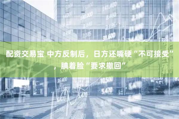 配资交易宝 中方反制后，日方还嘴硬“不可接受”，腆着脸“要求撤回”