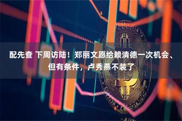 配先查 下周访陆！郑丽文愿给赖清德一次机会、但有条件，卢秀燕不装了