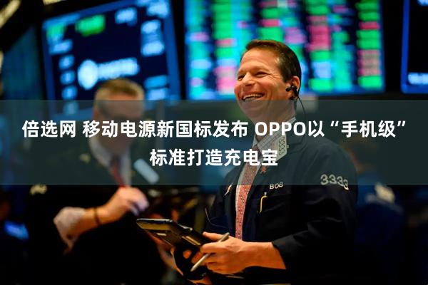 倍选网 移动电源新国标发布 OPPO以“手机级”标准打造充电宝
