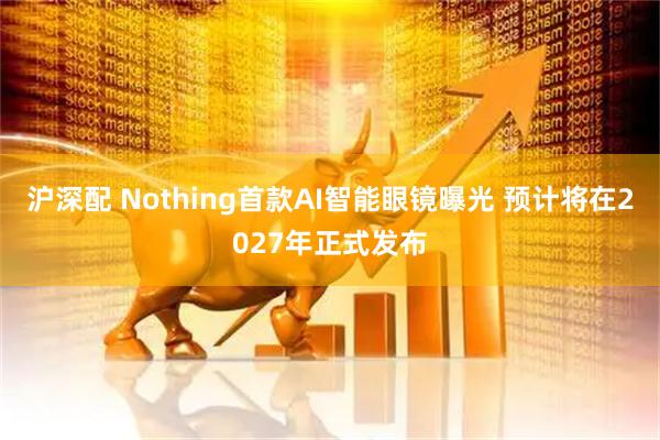 沪深配 Nothing首款AI智能眼镜曝光 预计将在2027年正式发布