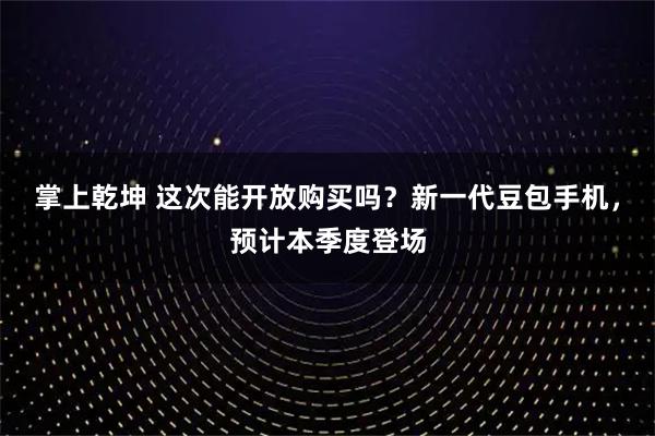 掌上乾坤 这次能开放购买吗？新一代豆包手机，预计本季度登场