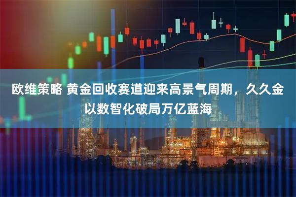 欧维策略 黄金回收赛道迎来高景气周期，久久金以数智化破局万亿蓝海