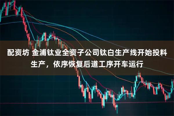 配资坊 金浦钛业全资子公司钛白生产线开始投料生产，依序恢复后道工序开车运行
