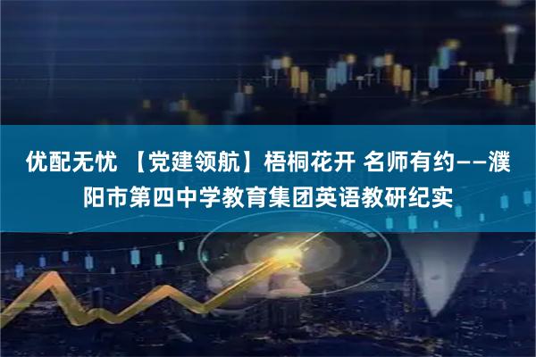 优配无忧 【党建领航】梧桐花开 名师有约——濮阳市第四中学教育集团英语教研纪实