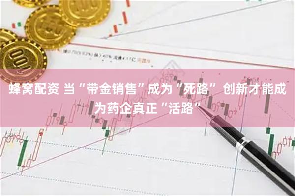 蜂窝配资 当“带金销售”成为“死路” 创新才能成为药企真正“活路”
