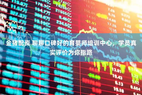 金猪配资 聊聊口碑好的育婴师培训中心，学员真实评价为你指路