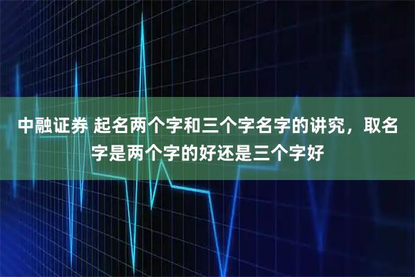 中融证券 起名两个字和三个字名字的讲究，取名字是两个字的好还是三个字好