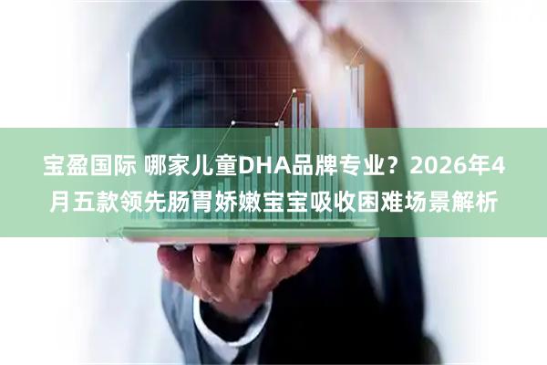 宝盈国际 哪家儿童DHA品牌专业?2026年4月五款领先肠胃娇嫩宝宝吸收困难场景解析