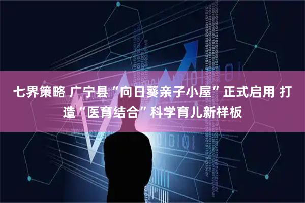 七界策略 广宁县“向日葵亲子小屋”正式启用 打造“医育结合”科学育儿新样板