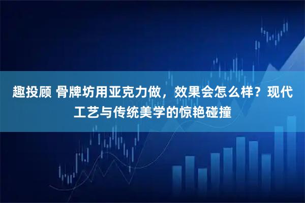 趣投顾 骨牌坊用亚克力做，效果会怎么样？现代工艺与传统美学的惊艳碰撞
