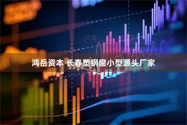 鸿岳资本 长春塑钢窗小型源头厂家