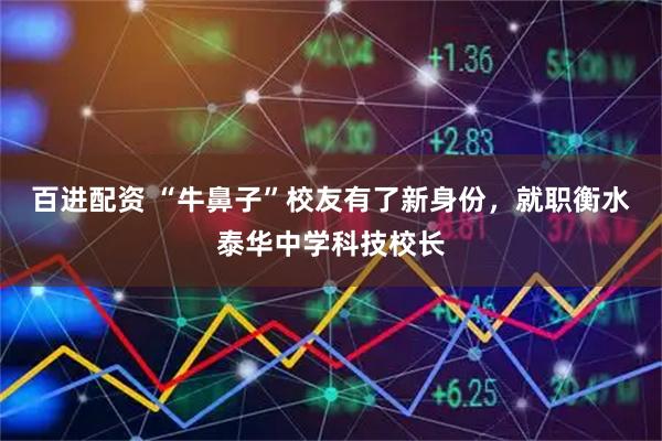 百进配资 “牛鼻子”校友有了新身份，就职衡水泰华中学科技校长
