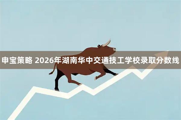 申宝策略 2026年湖南华中交通技工学校录取分数线