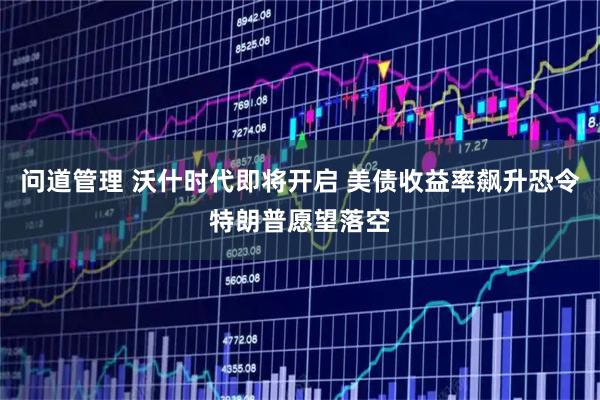问道管理 沃什时代即将开启 美债收益率飙升恐令特朗普愿望落空