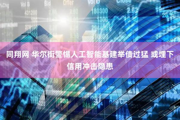 同翔网 华尔街警惕人工智能基建举债过猛 或埋下信用冲击隐患