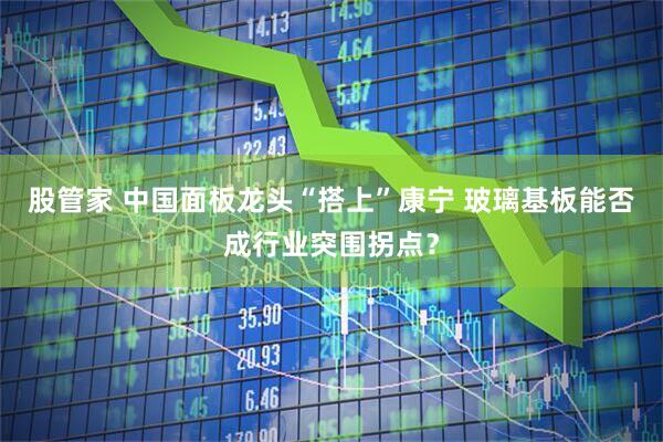股管家 中国面板龙头“搭上”康宁 玻璃基板能否成行业突围拐点？