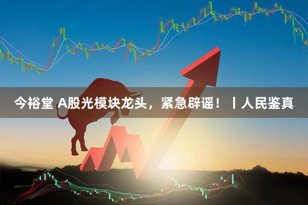 今裕堂 A股光模块龙头，紧急辟谣！丨人民鉴真