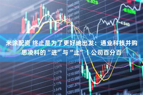 米涂配资 终止是为了更好地出发：通业科技并购思凌科的“进”与“止”丨公司百分百