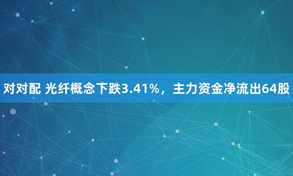 对对配 光纤概念下跌3.41%，主力资金净流出64股