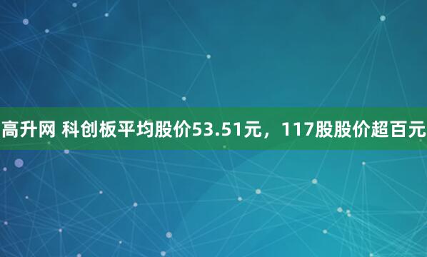 高升网 科创板平均股价53.51元，117股股价超百元