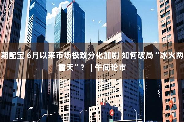 期配宝 6月以来市场极致分化加剧 如何破局“冰火两重天”？ | 午间论市