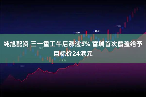 纯旭配资 三一重工午后涨逾5% 富瑞首次覆盖给予目标价24港元