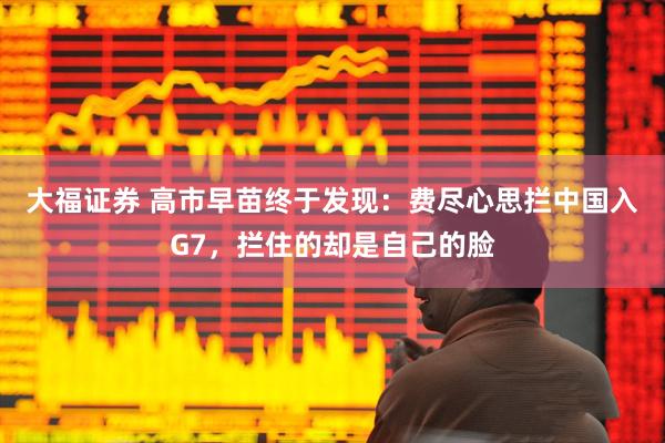 大福证券 高市早苗终于发现：费尽心思拦中国入G7，拦住的却是自己的脸