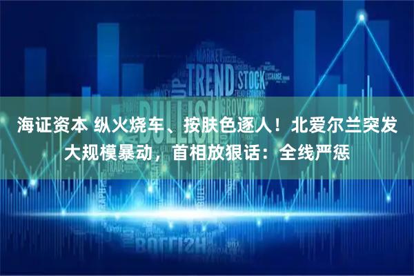 海证资本 纵火烧车、按肤色逐人！北爱尔兰突发大规模暴动，首相放狠话：全线严惩