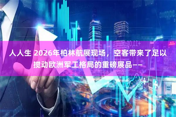 人人生 2026年柏林航展现场，空客带来了足以搅动欧洲军工格局的重磅展品——