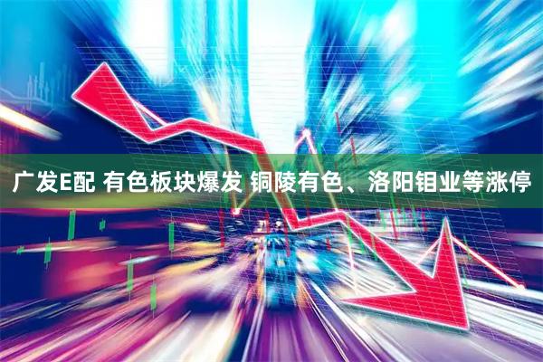 广发E配 有色板块爆发 铜陵有色、洛阳钼业等涨停