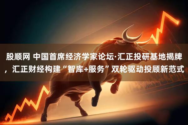 股顺网 中国首席经济学家论坛·汇正投研基地揭牌，汇正财经构建“智库+服务”双轮驱动投顾新范式