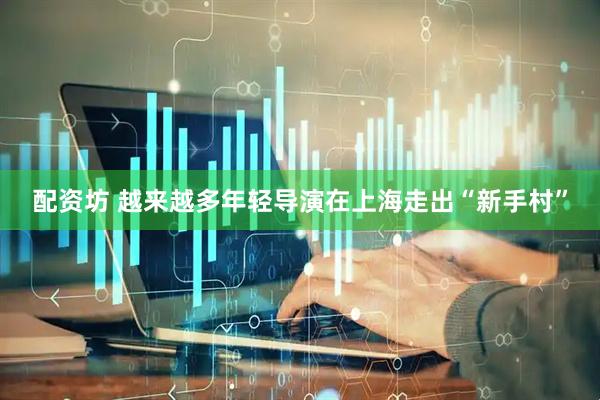 配资坊 越来越多年轻导演在上海走出“新手村”